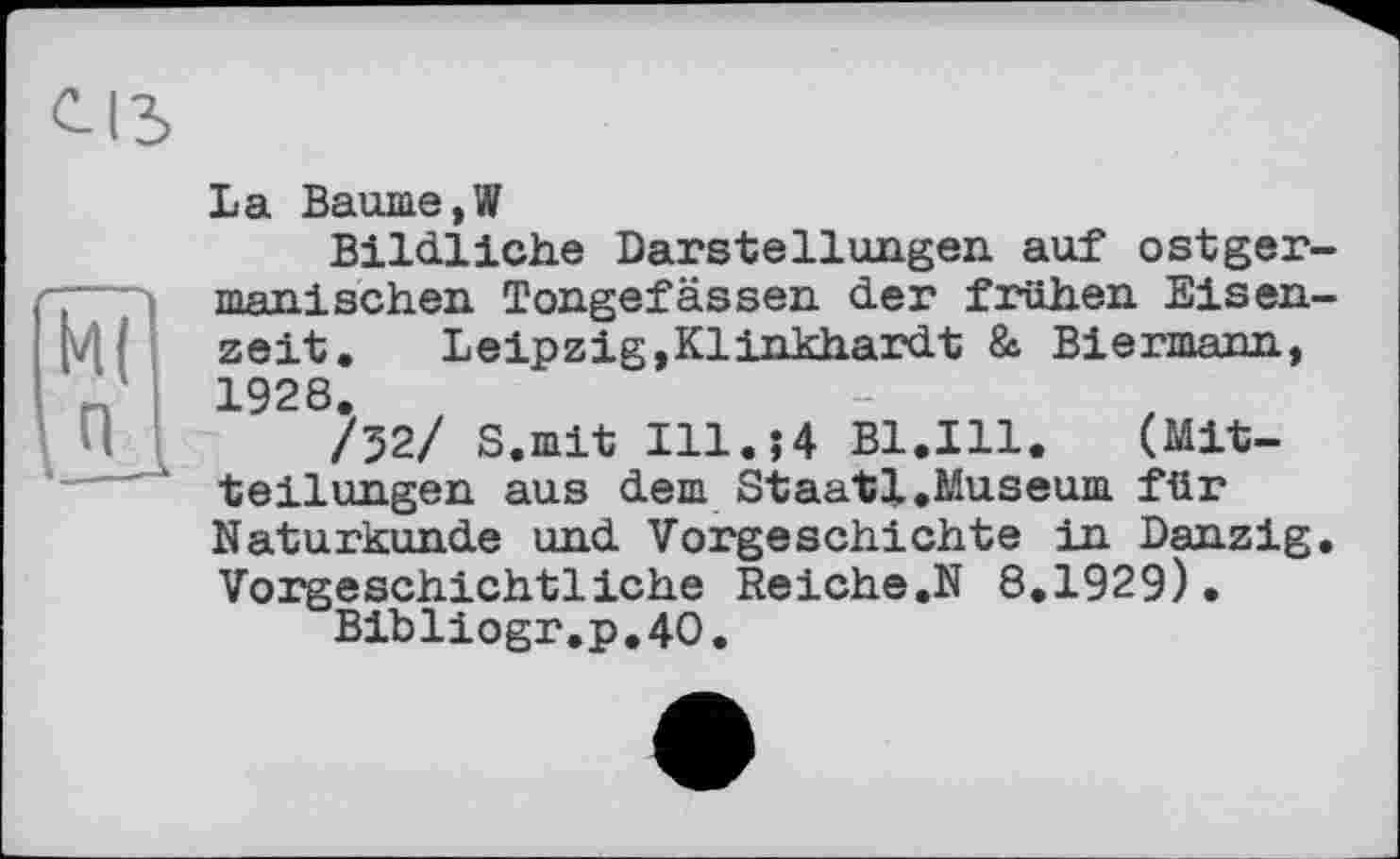 ﻿La Baume,W
Bildliche Darstellungen auf ostgermanischen Tongefässen der frühen Eisenzeit.	Leipzig,Klinkhardt & Biermann,
1928.
/52/ S.mit Ill.$4 B1.I11. (Mitteilungen aus dem Staatl.Museum für Naturkunde und Vorgeschichte in Danzig. Vorgeschichtliche Reiche.N 8.1929).
Bibliogr.p.40.